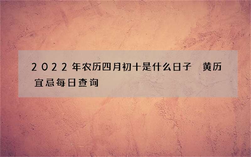 2022年农历四月初十是什么日子 黄历宜忌每日查询